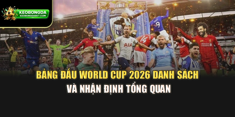 Bảng Đấu World Cup 2026 – Danh Sách Và Nhận Định Tổng Quan